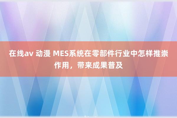 在线av 动漫 MES系统在零部件行业中怎样推崇作用，带来成果普及