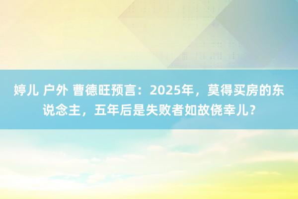 婷儿 户外 曹德旺预言：2025年，莫得买房的东说念主，五年后是失败者如故侥幸儿？