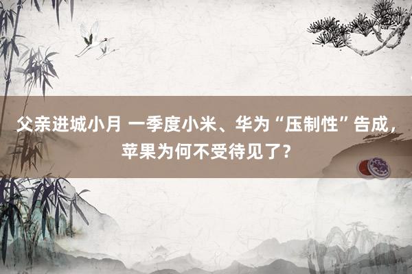 父亲进城小月 一季度小米、华为“压制性”告成，苹果为何不受待见了？