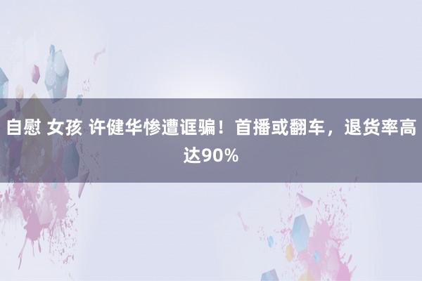 自慰 女孩 许健华惨遭诓骗！首播或翻车，退货率高达90%
