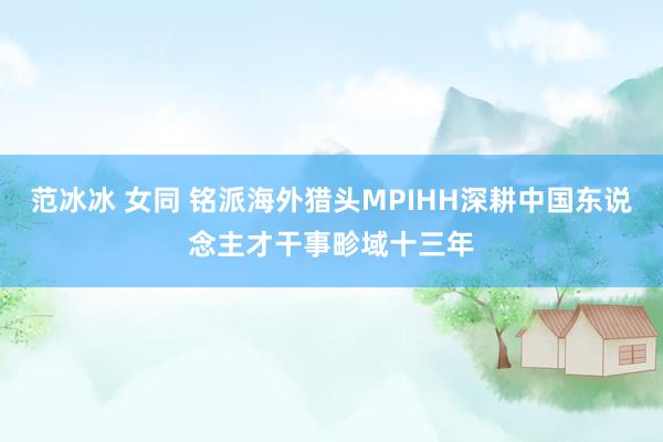 范冰冰 女同 铭派海外猎头MPIHH深耕中国东说念主才干事畛域十三年