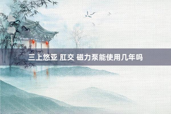 三上悠亚 肛交 磁力泵能使用几年吗
