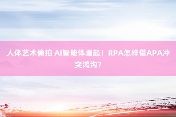 人体艺术偷拍 AI智能体崛起！RPA怎样借APA冲突鸿沟？