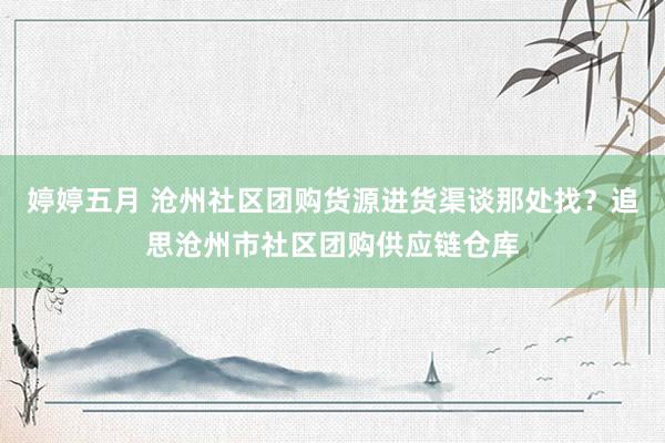 婷婷五月 沧州社区团购货源进货渠谈那处找？追思沧州市社区团购供应链仓库