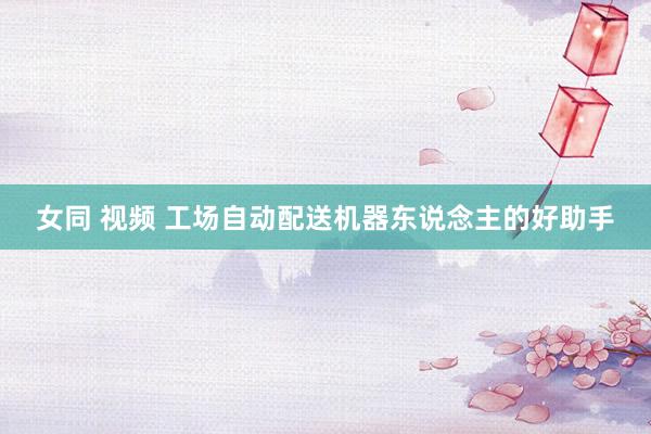 女同 视频 工场自动配送机器东说念主的好助手