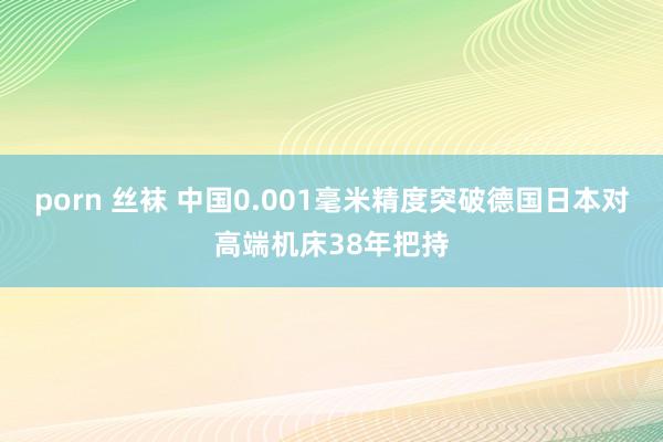 porn 丝袜 中国0.001毫米精度突破德国日本对高端机床38年把持