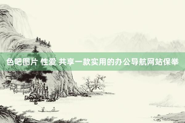 色吧图片 性爱 共享一款实用的办公导航网站保举