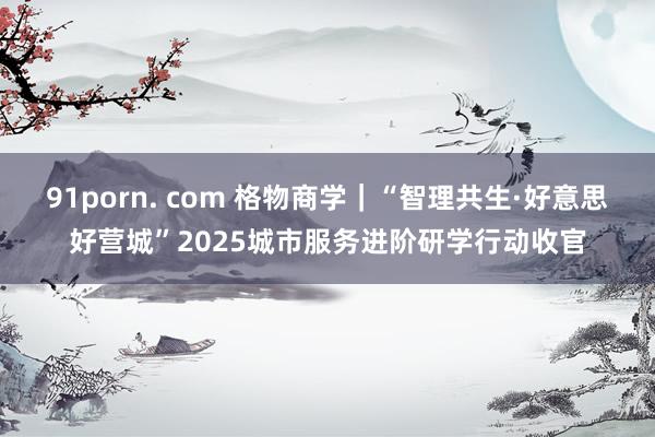 91porn. com 格物商学｜“智理共生·好意思好营城”2025城市服务进阶研学行动收官