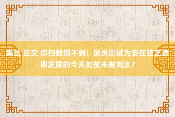 黑丝 足交 你扫数想不到！图灵测试为安在技艺速即发展的今天如故未被淘汰？