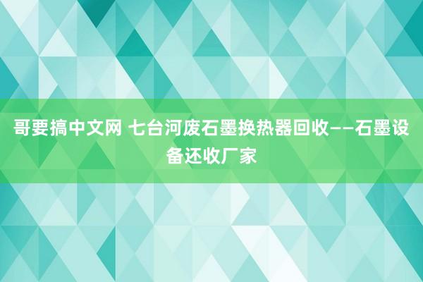 哥要搞中文网 七台河废石墨换热器回收——石墨设备还收厂家