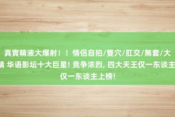真實精液大爆射！！情侶自拍/雙穴/肛交/無套/大量噴精 华语影坛十大巨星! 竞争浓烈, 四大天王仅一东谈主上榜!