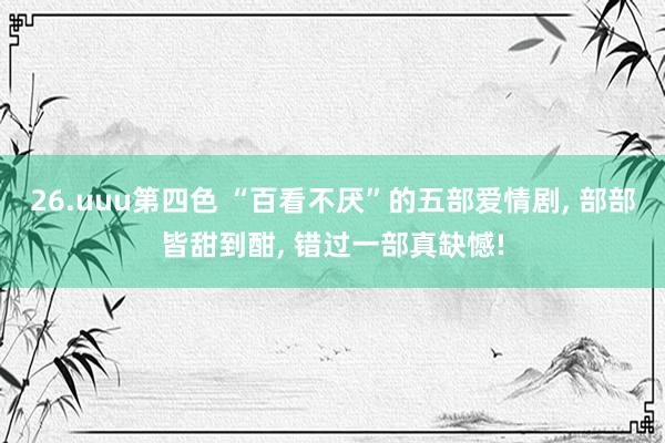 26.uuu第四色 “百看不厌”的五部爱情剧, 部部皆甜到酣, 错过一部真缺憾!