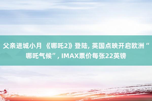 父亲进城小月 《哪吒2》登陆, 英国点映开启欧洲“哪吒气候”, IMAX票价每张22英镑