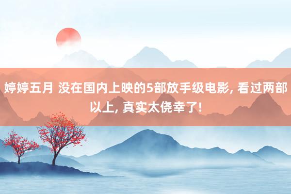 婷婷五月 没在国内上映的5部放手级电影, 看过两部以上, 真实太侥幸了!