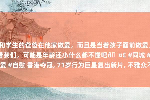 和学生的爸爸在他家做爱，而且是当着孩子面前做爱，太刺激了，孩子完全不看我们，可能是年龄还小什么都不懂吧🤣 #同城 #文爱 #自慰 香港夺冠, 71岁行为巨星复出新片, 不雅众不买账, 内地票房仅2.1万