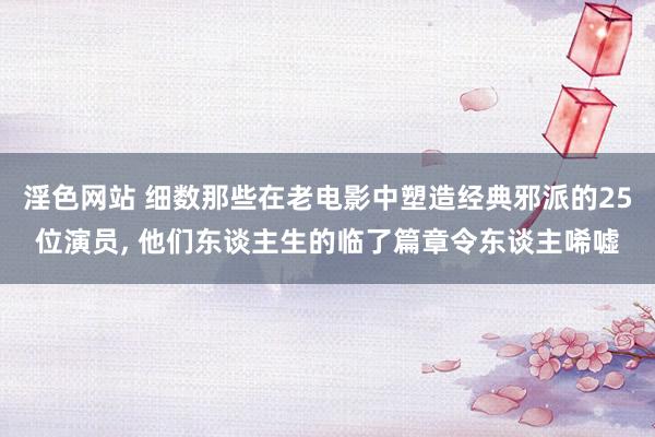 淫色网站 细数那些在老电影中塑造经典邪派的25位演员, 他们东谈主生的临了篇章令东谈主唏嘘