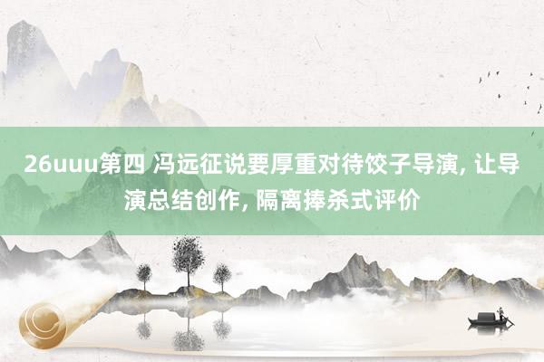 26uuu第四 冯远征说要厚重对待饺子导演, 让导演总结创作, 隔离捧杀式评价