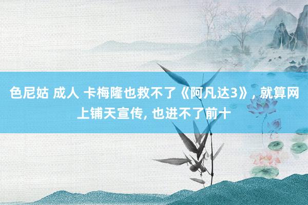 色尼姑 成人 卡梅隆也救不了《阿凡达3》, 就算网上铺天宣传, 也进不了前十