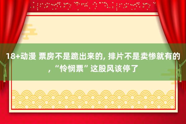 18+动漫 票房不是跪出来的, 排片不是卖惨就有的, “怜悯票”这股风该停了
