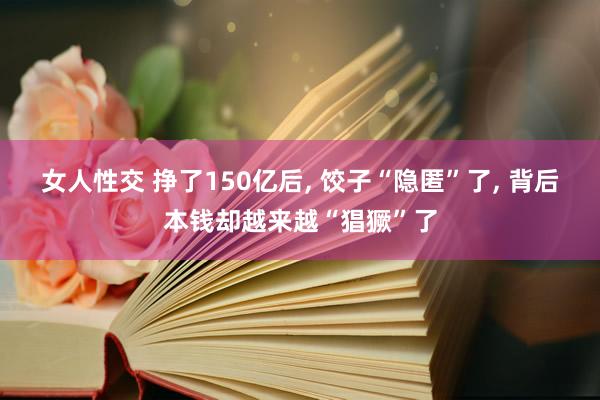 女人性交 挣了150亿后, 饺子“隐匿”了, 背后本钱却越来越“猖獗”了