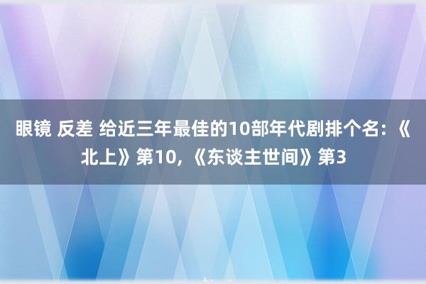 眼镜 反差 给近三年最佳的10部年代剧排个名: 《北上》第10, 《东谈主世间》第3