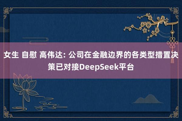女生 自慰 高伟达: 公司在金融边界的各类型措置决策已对接DeepSeek平台