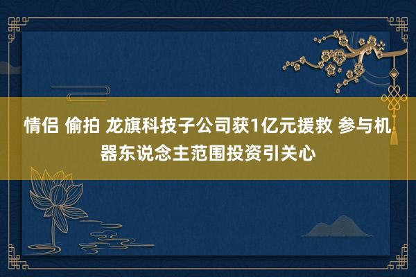 情侣 偷拍 龙旗科技子公司获1亿元援救 参与机器东说念主范围投资引关心