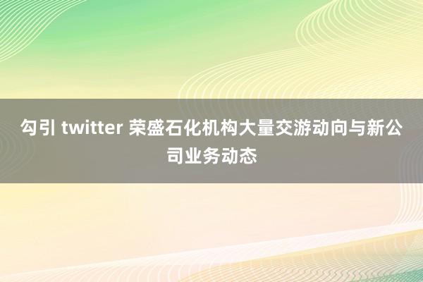 勾引 twitter 荣盛石化机构大量交游动向与新公司业务动态
