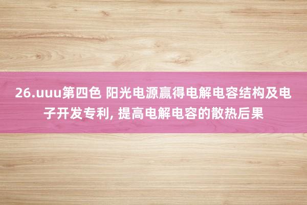 26.uuu第四色 阳光电源赢得电解电容结构及电子开发专利, 提高电解电容的散热后果