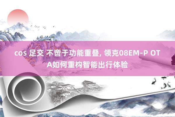 cos 足交 不啻于功能重叠, 领克08EM-P OTA如何重构智能出行体验