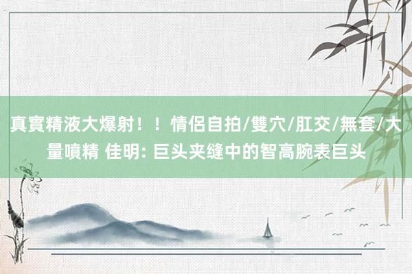 真實精液大爆射！！情侶自拍/雙穴/肛交/無套/大量噴精 佳明: 巨头夹缝中的智高腕表巨头