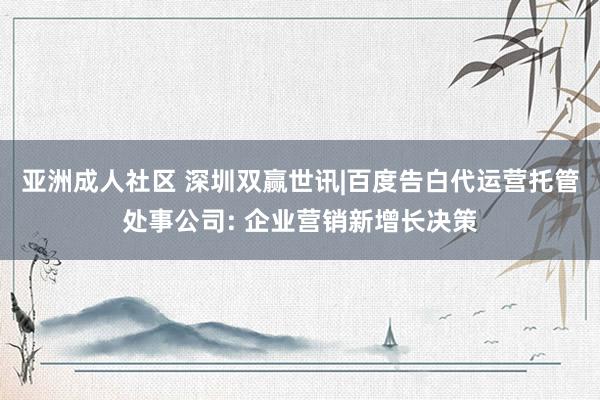 亚洲成人社区 深圳双赢世讯|百度告白代运营托管处事公司: 企业营销新增长决策