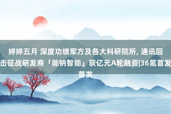 婷婷五月 深度功绩军方及各大科研院所, 通讯回击征战研发商「能钠智能」获亿元A轮融资|36氪首发