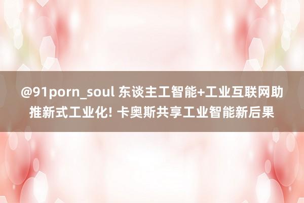 @91porn_soul 东谈主工智能+工业互联网助推新式工业化! 卡奥斯共享工业智能新后果