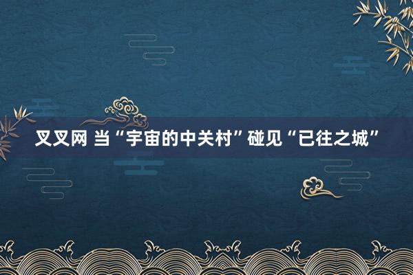 叉叉网 当“宇宙的中关村”碰见“已往之城”