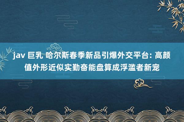 jav 巨乳 哈尔斯春季新品引爆外交平台: 高颜值外形近似实勤奋能盘算成浮滥者新宠