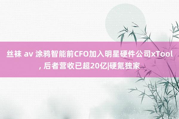 丝袜 av 涂鸦智能前CFO加入明星硬件公司xTool, 后者营收已超20亿|硬氪独家