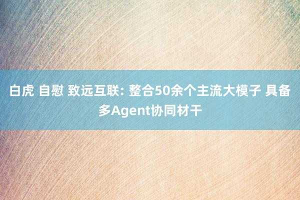 白虎 自慰 致远互联: 整合50余个主流大模子 具备多Agent协同材干