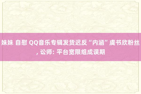 妹妹 自慰 QQ音乐专辑发货迟反“内涵”虞书欣粉丝, 讼师: 平台宽限组成误期