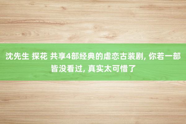 沈先生 探花 共享4部经典的虐恋古装剧, 你若一部皆没看过, 真实太可惜了