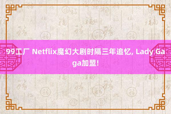 99工厂 Netflix魔幻大剧时隔三年追忆, Lady Gaga加盟!