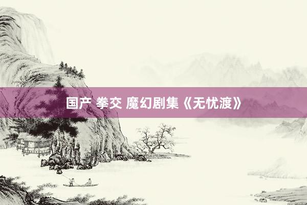 国产 拳交 魔幻剧集《无忧渡》