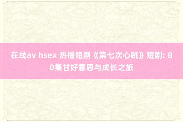 在线av hsex 热播短剧《第七次心跳》短剧: 80集甘好意思与成长之旅