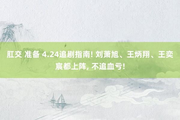肛交 准备 4.24追剧指南! 刘萧旭、王炳翔、王奕宸都上阵, 不追血亏!