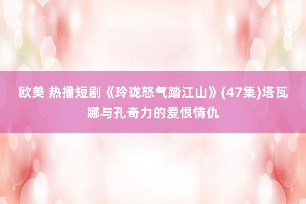 欧美 热播短剧《玲珑怒气踏江山》(47集)塔瓦娜与孔奇力的爱恨情仇