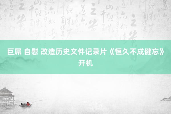 巨屌 自慰 改造历史文件记录片《恒久不成健忘》开机