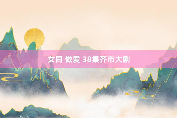 女同 做爱 38集齐市大剧