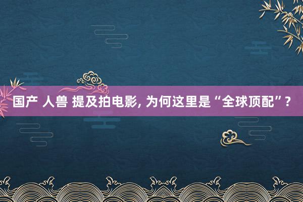 国产 人兽 提及拍电影, 为何这里是“全球顶配”?