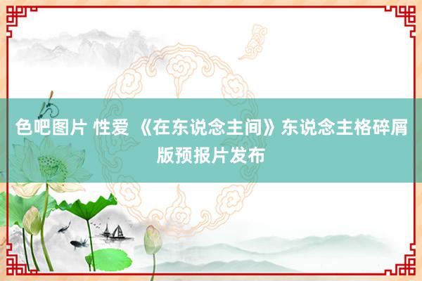 色吧图片 性爱 《在东说念主间》东说念主格碎屑版预报片发布