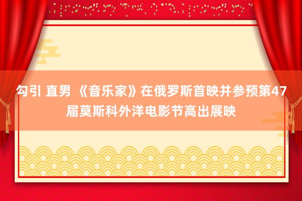 勾引 直男 《音乐家》在俄罗斯首映并参预第47届莫斯科外洋电影节高出展映
